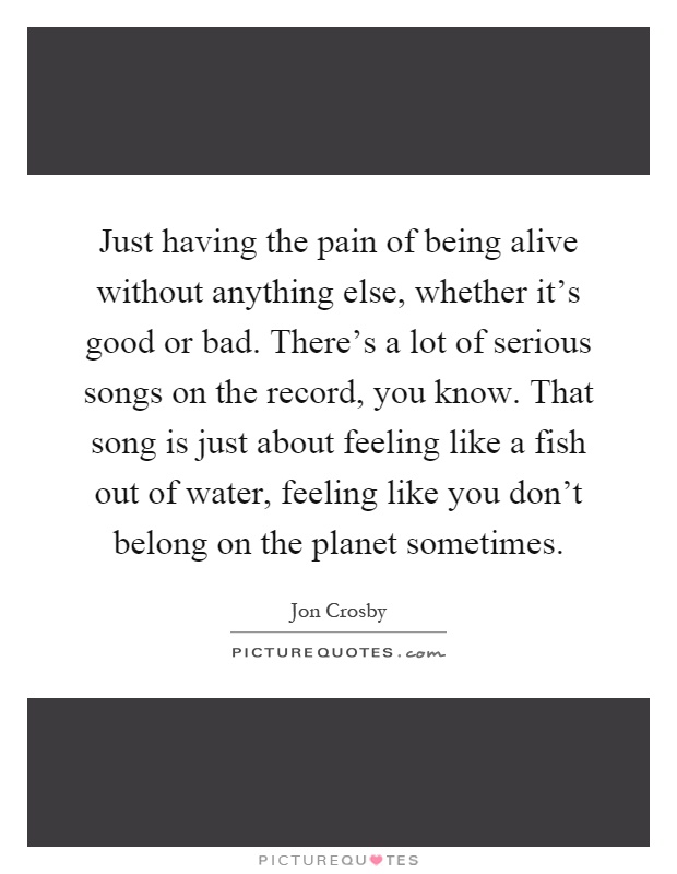 Just having the pain of being alive without anything else, whether it's good or bad. There's a lot of serious songs on the record, you know. That song is just about feeling like a fish out of water, feeling like you don't belong on the planet sometimes Picture Quote #1