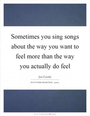 Sometimes you sing songs about the way you want to feel more than the way you actually do feel Picture Quote #1