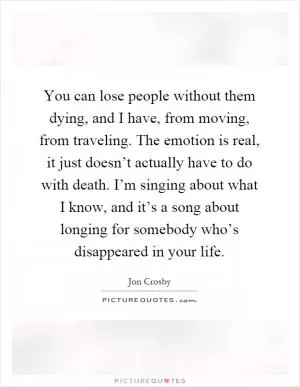 You can lose people without them dying, and I have, from moving, from traveling. The emotion is real, it just doesn’t actually have to do with death. I’m singing about what I know, and it’s a song about longing for somebody who’s disappeared in your life Picture Quote #1