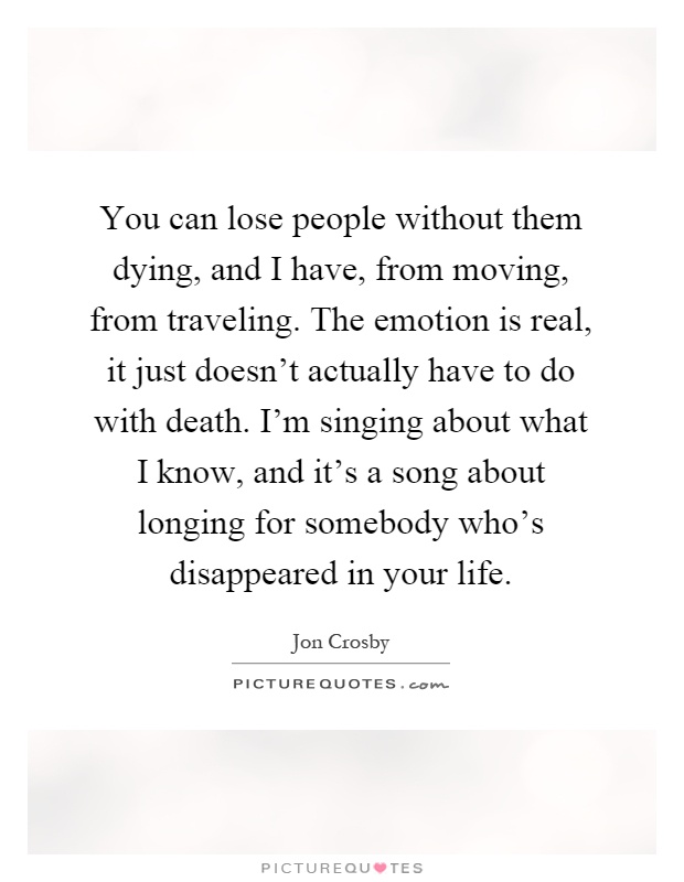 You can lose people without them dying, and I have, from moving, from traveling. The emotion is real, it just doesn't actually have to do with death. I'm singing about what I know, and it's a song about longing for somebody who's disappeared in your life Picture Quote #1