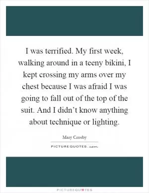 I was terrified. My first week, walking around in a teeny bikini, I kept crossing my arms over my chest because I was afraid I was going to fall out of the top of the suit. And I didn’t know anything about technique or lighting Picture Quote #1
