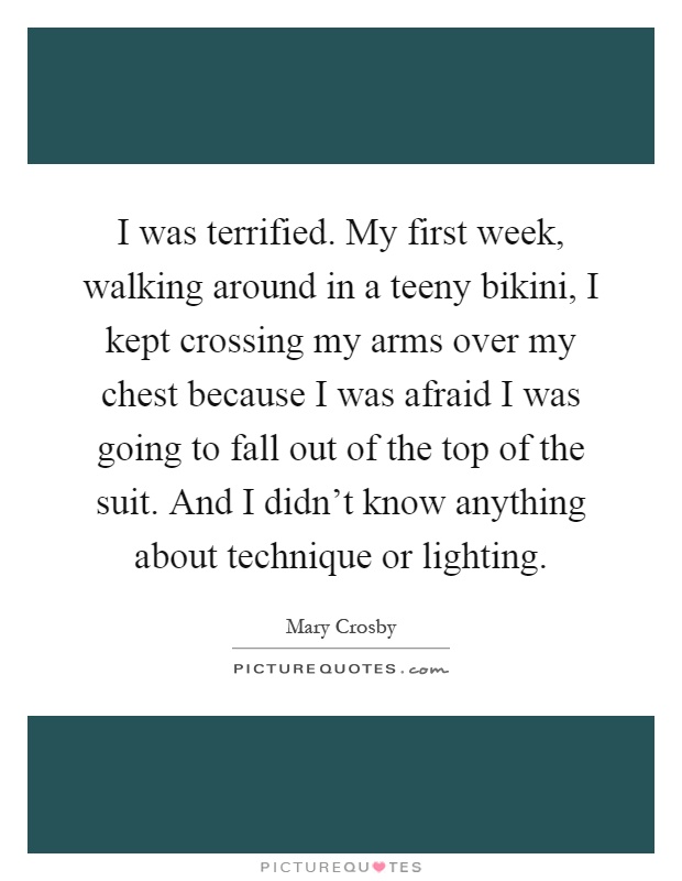 I was terrified. My first week, walking around in a teeny bikini, I kept crossing my arms over my chest because I was afraid I was going to fall out of the top of the suit. And I didn't know anything about technique or lighting Picture Quote #1