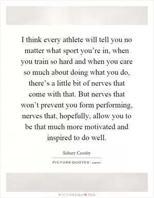 I think every athlete will tell you no matter what sport you’re in, when you train so hard and when you care so much about doing what you do, there’s a little bit of nerves that come with that. But nerves that won’t prevent you form performing, nerves that, hopefully, allow you to be that much more motivated and inspired to do well Picture Quote #1