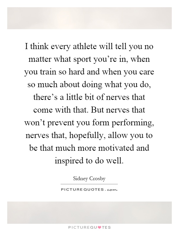 I think every athlete will tell you no matter what sport you're in, when you train so hard and when you care so much about doing what you do, there's a little bit of nerves that come with that. But nerves that won't prevent you form performing, nerves that, hopefully, allow you to be that much more motivated and inspired to do well Picture Quote #1