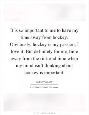 It is so important to me to have my time away from hockey. Obviously, hockey is my passion; I love it. But definitely for me, time away from the rink and time when my mind isn’t thinking about hockey is important Picture Quote #1