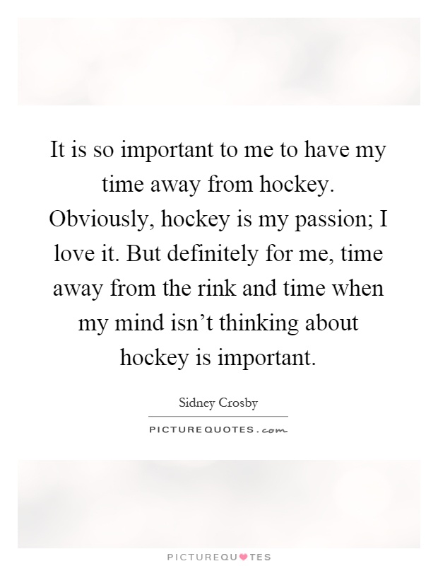 It is so important to me to have my time away from hockey. Obviously, hockey is my passion; I love it. But definitely for me, time away from the rink and time when my mind isn't thinking about hockey is important Picture Quote #1