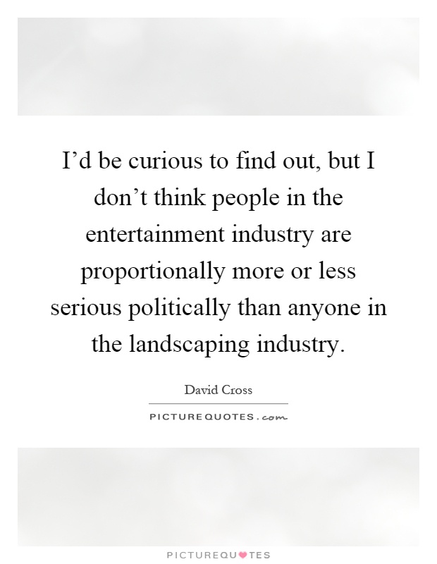 I'd be curious to find out, but I don't think people in the entertainment industry are proportionally more or less serious politically than anyone in the landscaping industry Picture Quote #1