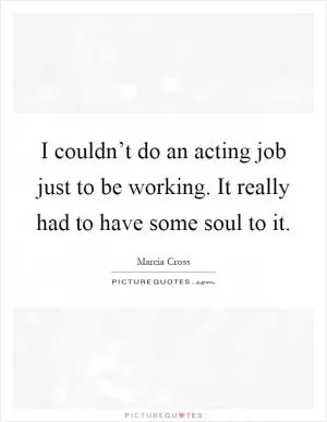 I couldn’t do an acting job just to be working. It really had to have some soul to it Picture Quote #1