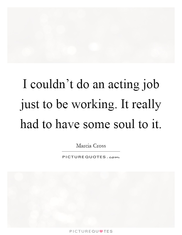 I couldn't do an acting job just to be working. It really had to have some soul to it Picture Quote #1
