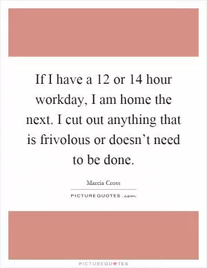 If I have a 12 or 14 hour workday, I am home the next. I cut out anything that is frivolous or doesn’t need to be done Picture Quote #1