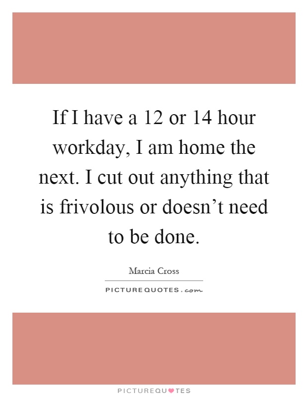 If I have a 12 or 14 hour workday, I am home the next. I cut out anything that is frivolous or doesn't need to be done Picture Quote #1