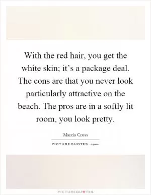 With the red hair, you get the white skin; it’s a package deal. The cons are that you never look particularly attractive on the beach. The pros are in a softly lit room, you look pretty Picture Quote #1