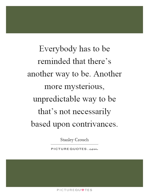 Everybody has to be reminded that there's another way to be. Another more mysterious, unpredictable way to be that's not necessarily based upon contrivances Picture Quote #1