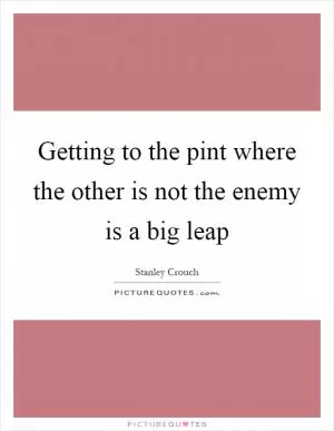Getting to the pint where the other is not the enemy is a big leap Picture Quote #1