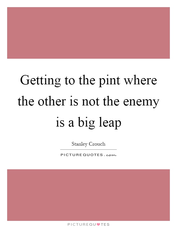 Getting to the pint where the other is not the enemy is a big leap Picture Quote #1