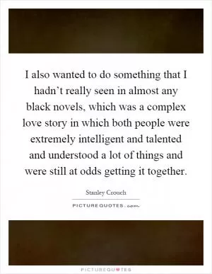 I also wanted to do something that I hadn’t really seen in almost any black novels, which was a complex love story in which both people were extremely intelligent and talented and understood a lot of things and were still at odds getting it together Picture Quote #1