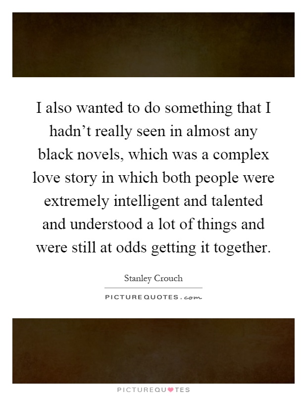 I also wanted to do something that I hadn't really seen in almost any black novels, which was a complex love story in which both people were extremely intelligent and talented and understood a lot of things and were still at odds getting it together Picture Quote #1