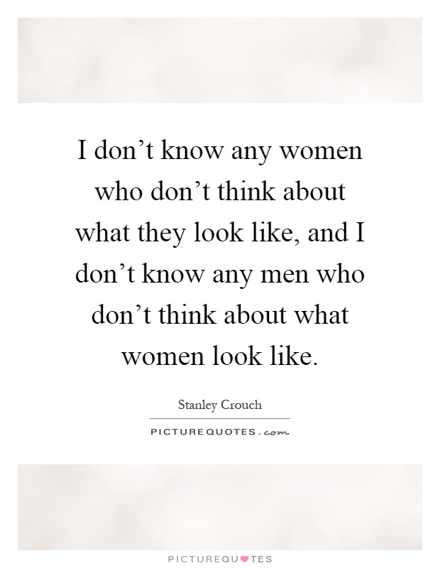 I don't know any women who don't think about what they look like, and I don't know any men who don't think about what women look like Picture Quote #1