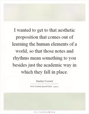 I wanted to get to that aesthetic proposition that comes out of learning the human elements of a world, so that those notes and rhythms mean something to you besides just the academic way in which they fall in place Picture Quote #1