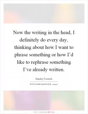 Now the writing in the head, I definitely do every day, thinking about how I want to phrase something or how I’d like to rephrase something I’ve already written Picture Quote #1