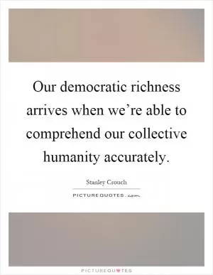 Our democratic richness arrives when we’re able to comprehend our collective humanity accurately Picture Quote #1