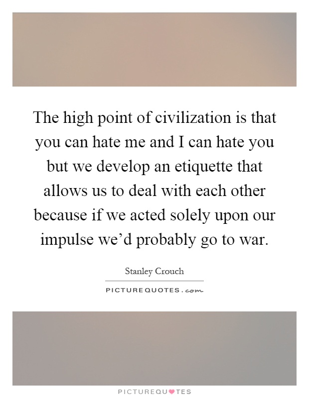 The high point of civilization is that you can hate me and I can hate you but we develop an etiquette that allows us to deal with each other because if we acted solely upon our impulse we'd probably go to war Picture Quote #1