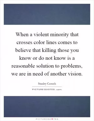 When a violent minority that crosses color lines comes to believe that killing those you know or do not know is a reasonable solution to problems, we are in need of another vision Picture Quote #1