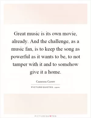 Great music is its own movie, already. And the challenge, as a music fan, is to keep the song as powerful as it wants to be, to not tamper with it and to somehow give it a home Picture Quote #1