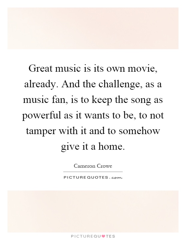 Great music is its own movie, already. And the challenge, as a music fan, is to keep the song as powerful as it wants to be, to not tamper with it and to somehow give it a home Picture Quote #1