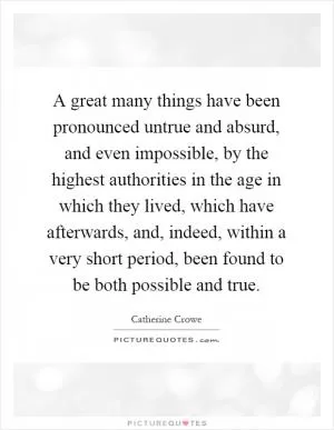 A great many things have been pronounced untrue and absurd, and even impossible, by the highest authorities in the age in which they lived, which have afterwards, and, indeed, within a very short period, been found to be both possible and true Picture Quote #1