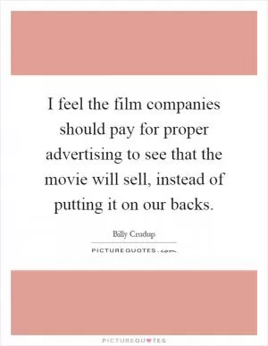 I feel the film companies should pay for proper advertising to see that the movie will sell, instead of putting it on our backs Picture Quote #1