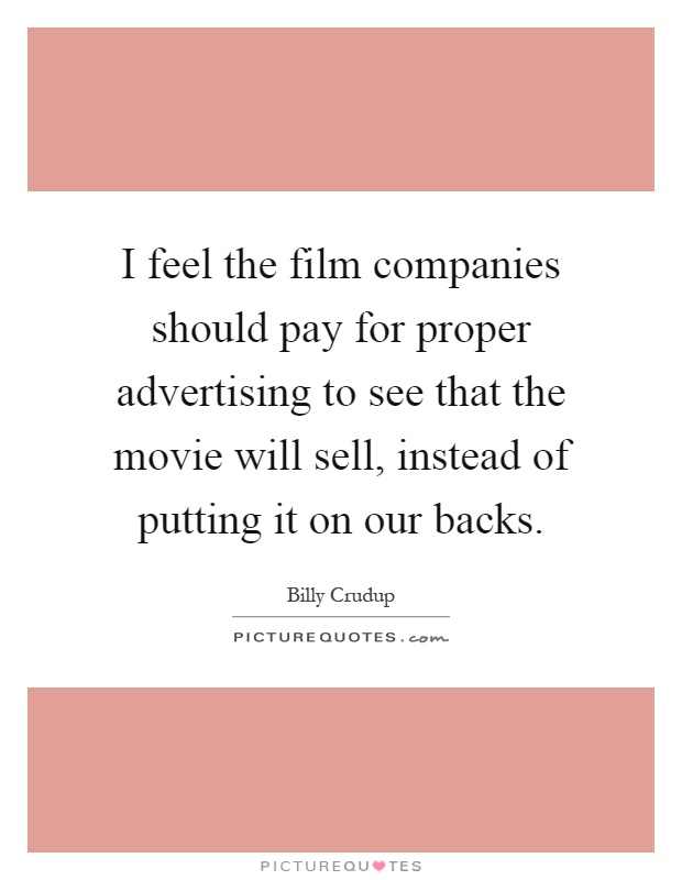I feel the film companies should pay for proper advertising to see that the movie will sell, instead of putting it on our backs Picture Quote #1