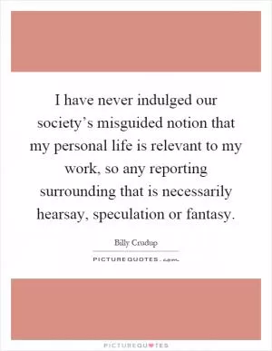 I have never indulged our society’s misguided notion that my personal life is relevant to my work, so any reporting surrounding that is necessarily hearsay, speculation or fantasy Picture Quote #1