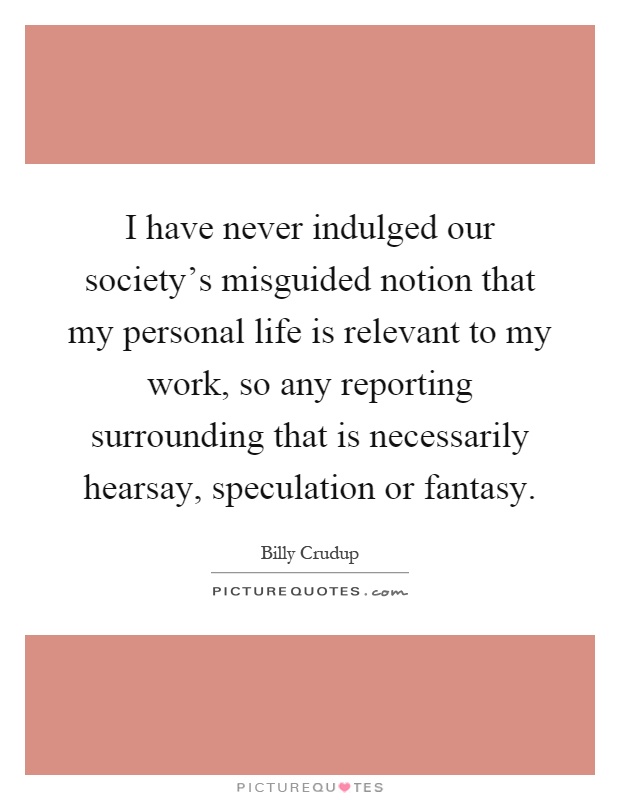 I have never indulged our society's misguided notion that my personal life is relevant to my work, so any reporting surrounding that is necessarily hearsay, speculation or fantasy Picture Quote #1