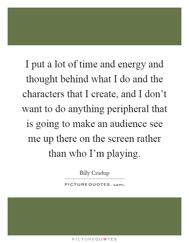 I put a lot of time and energy and thought behind what I do and the characters that I create, and I don't want to do anything peripheral that is going to make an audience see me up there on the screen rather than who I'm playing Picture Quote #1