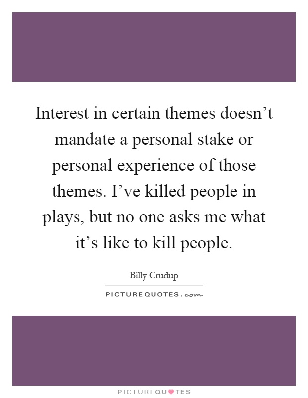 Interest in certain themes doesn't mandate a personal stake or personal experience of those themes. I've killed people in plays, but no one asks me what it's like to kill people Picture Quote #1