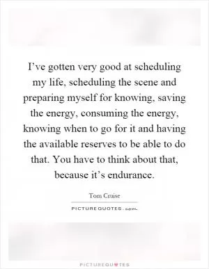 I’ve gotten very good at scheduling my life, scheduling the scene and preparing myself for knowing, saving the energy, consuming the energy, knowing when to go for it and having the available reserves to be able to do that. You have to think about that, because it’s endurance Picture Quote #1