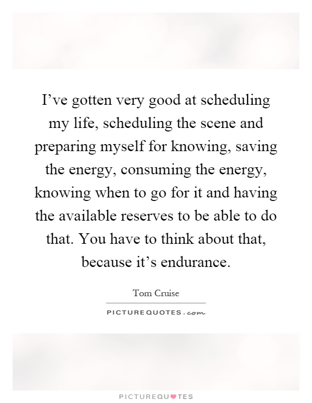 I've gotten very good at scheduling my life, scheduling the scene and preparing myself for knowing, saving the energy, consuming the energy, knowing when to go for it and having the available reserves to be able to do that. You have to think about that, because it's endurance Picture Quote #1