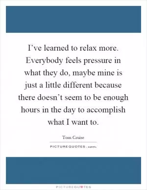 I’ve learned to relax more. Everybody feels pressure in what they do, maybe mine is just a little different because there doesn’t seem to be enough hours in the day to accomplish what I want to Picture Quote #1