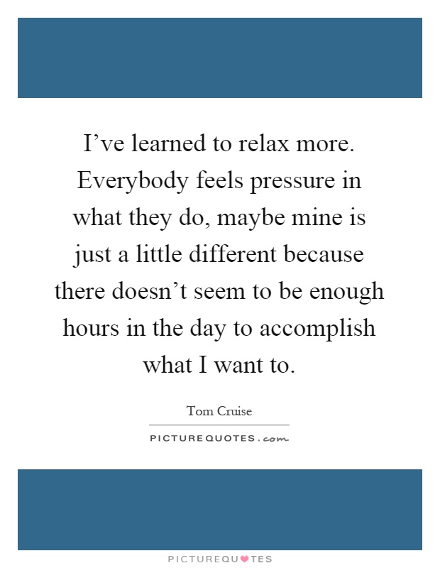 I've learned to relax more. Everybody feels pressure in what they do, maybe mine is just a little different because there doesn't seem to be enough hours in the day to accomplish what I want to Picture Quote #1