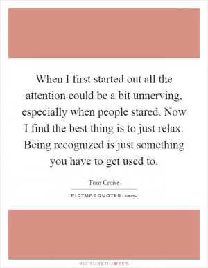 When I first started out all the attention could be a bit unnerving, especially when people stared. Now I find the best thing is to just relax. Being recognized is just something you have to get used to Picture Quote #1