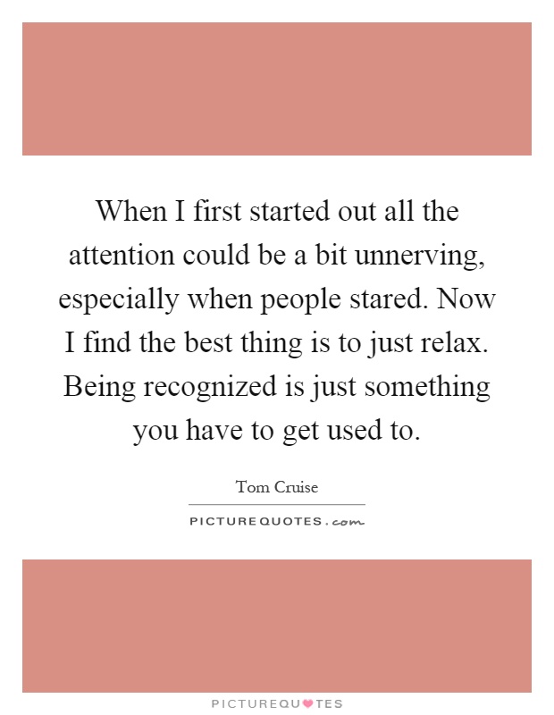 When I first started out all the attention could be a bit unnerving, especially when people stared. Now I find the best thing is to just relax. Being recognized is just something you have to get used to Picture Quote #1