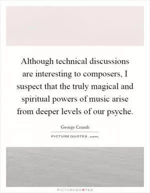 Although technical discussions are interesting to composers, I suspect that the truly magical and spiritual powers of music arise from deeper levels of our psyche Picture Quote #1