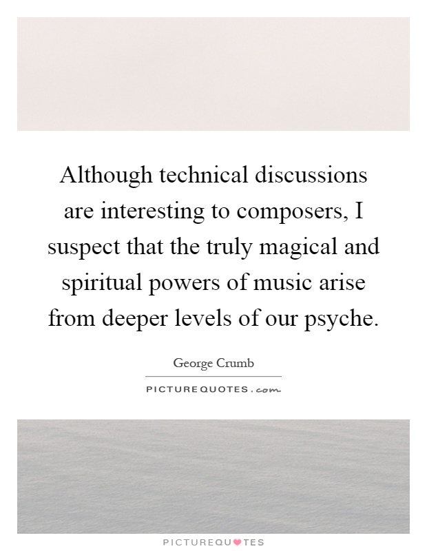 Although technical discussions are interesting to composers, I suspect that the truly magical and spiritual powers of music arise from deeper levels of our psyche Picture Quote #1