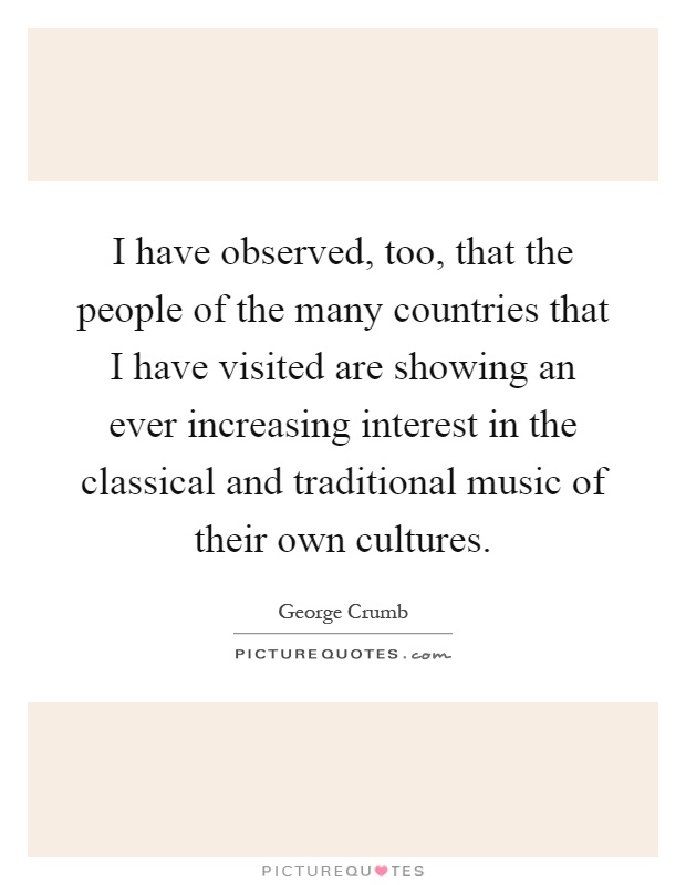 I have observed, too, that the people of the many countries that I have visited are showing an ever increasing interest in the classical and traditional music of their own cultures Picture Quote #1