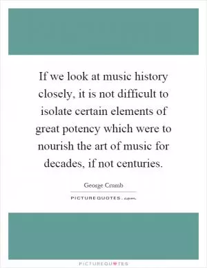 If we look at music history closely, it is not difficult to isolate certain elements of great potency which were to nourish the art of music for decades, if not centuries Picture Quote #1