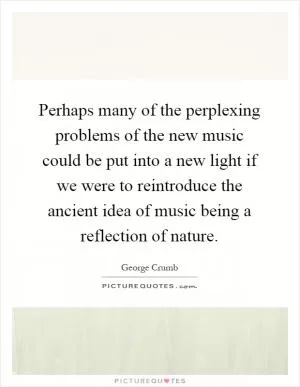 Perhaps many of the perplexing problems of the new music could be put into a new light if we were to reintroduce the ancient idea of music being a reflection of nature Picture Quote #1