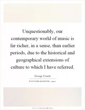 Unquestionably, our contemporary world of music is far richer, in a sense, than earlier periods, due to the historical and geographical extensions of culture to which I have referred Picture Quote #1