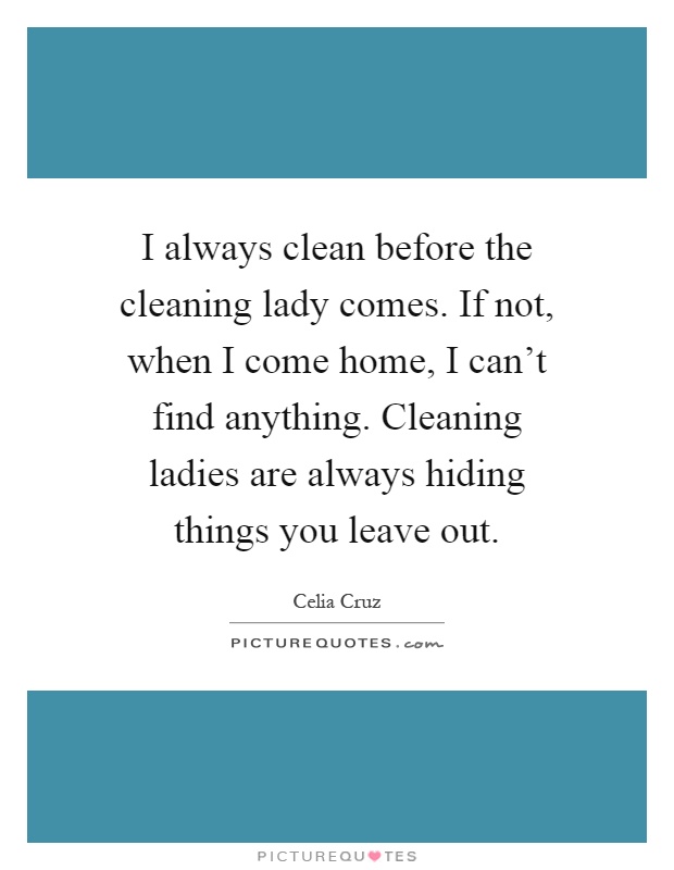 I always clean before the cleaning lady comes. If not, when I come home, I can't find anything. Cleaning ladies are always hiding things you leave out Picture Quote #1