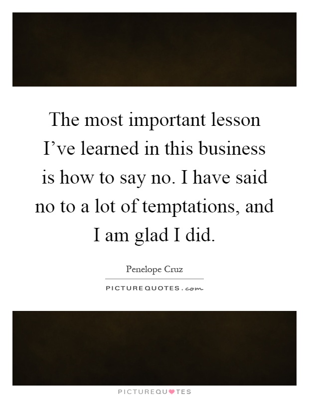 The most important lesson I've learned in this business is how to say no. I have said no to a lot of temptations, and I am glad I did Picture Quote #1